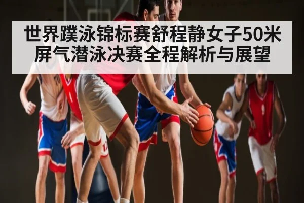 世界蹼泳锦标赛舒程静女子50米屏气潜泳决赛全程解析与展望