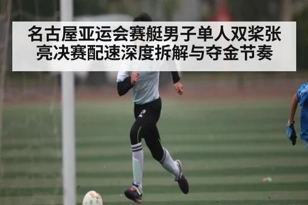 名古屋亚运会赛艇男子单人双桨张亮决赛配速深度拆解与夺金节奏