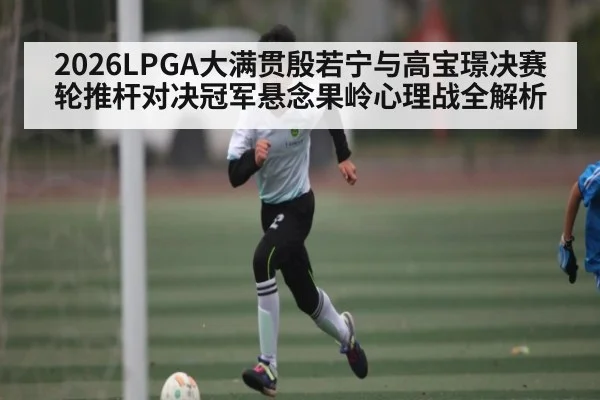 2026LPGA大满贯殷若宁与高宝璟决赛轮推杆对决冠军悬念果岭心理战全解析