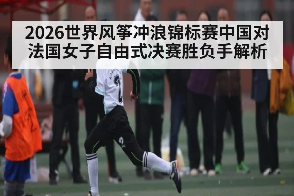 2026世界风筝冲浪锦标赛中国对法国女子自由式决赛胜负手解析