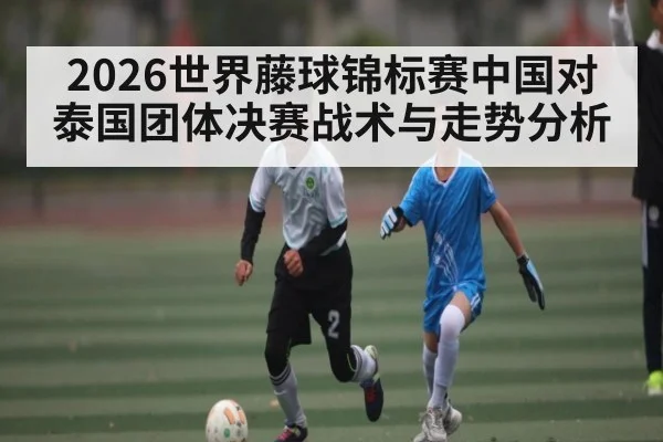 2026世界藤球锦标赛中国对泰国团体决赛战术与走势分析